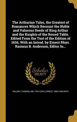 Book cover for The Arthurian Tales, the Greatest of Romances Which Recount the Noble and Valorous Deeds of King Arthur and the Knights of the Round Table. Edited from the Text of the Edition of 1634, with an Introd. by Ernest Rhys. Rasmus B. Anderson, Editor In...