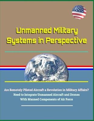 Book cover for Unmanned Military Systems in Perspective - Are Remotely Piloted Aircraft a Revolution in Military Affairs? Need to Integrate Unmanned Aircraft and Drones with Manned Components of Air Force