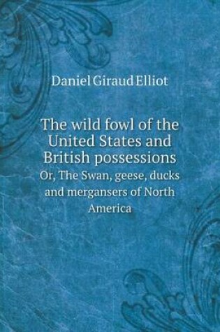 Cover of The wild fowl of the United States and British possessions Or, The Swan, geese, ducks and mergansers of North America