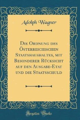 Cover of Die Ordnung des Österreichischen Staatshaushaltes, mit Besonderer Rücksicht auf den Ausgabe-Etat und die Staatsschuld (Classic Reprint)
