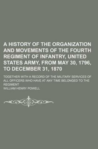 Cover of A History of the Organization and Movements of the Fourth Regiment of Infantry, United States Army, from May 30, 1796, to December 31, 1870; Together with a Record of the Military Services of All Officers Who Have at Any Time Belonged to the Regiment