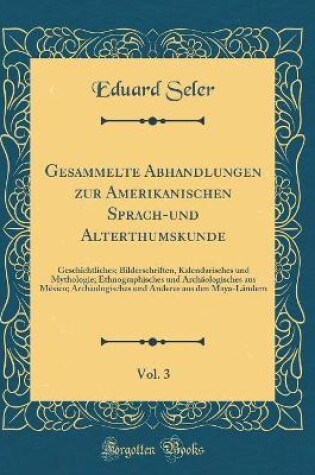 Cover of Gesammelte Abhandlungen zur Amerikanischen Sprach-und Alterthumskunde, Vol. 3: Geschichtliches; Bilderschriften, Kalendarisches und Mythologie; Ethnographisches und Archäologisches aus México; Archäologisches und Anderes aus den Maya-Ländern