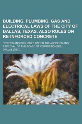 Cover of Building, Plumbing, Gas and Electrical Laws of the City of Dallas, Texas, Also Rules on Re-Inforced Concrete; Revised and Published Under the Auspices and Approval of the Board of Commissioners ...