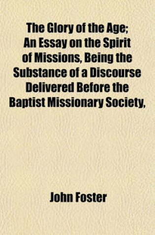 Cover of The Glory of the Age; An Essay on the Spirit of Missions, Being the Substance of a Discourse Delivered Before the Baptist Missionary Society,