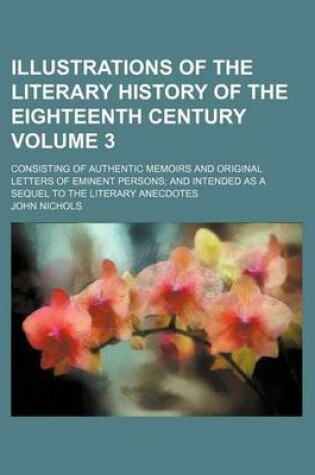 Cover of Illustrations of the Literary History of the Eighteenth Century Volume 3; Consisting of Authentic Memoirs and Original Letters of Eminent Persons and Intended as a Sequel to the Literary Anecdotes