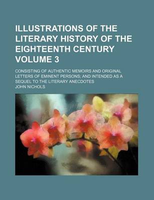 Book cover for Illustrations of the Literary History of the Eighteenth Century Volume 3; Consisting of Authentic Memoirs and Original Letters of Eminent Persons and Intended as a Sequel to the Literary Anecdotes