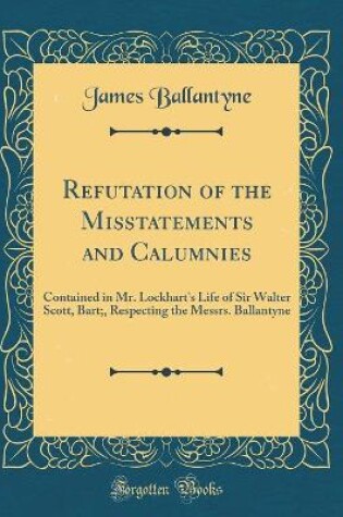 Cover of Refutation of the Misstatements and Calumnies: Contained in Mr. Lockhart's Life of Sir Walter Scott, Bart;, Respecting the Messrs. Ballantyne (Classic Reprint)