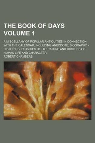 Cover of The Book of Days Volume 1; A Miscellany of Popular Antiquities in Connection with the Calendar, Including Anecdote, Biography, - History, Curiosities of Literature and Oddities of Human Life and Character