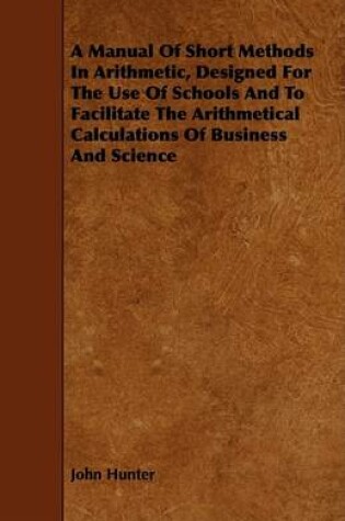 Cover of A Manual Of Short Methods In Arithmetic, Designed For The Use Of Schools And To Facilitate The Arithmetical Calculations Of Business And Science