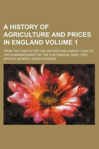 Cover of A History of Agriculture and Prices in England; From the Year After the Oxford Parliament (1259) to the Commencement of the Continental War (1793) Volume 1