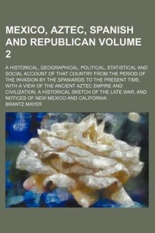 Cover of Mexico, Aztec, Spanish and Republican; A Historical, Geographical, Political, Statistical and Social Account of That Country from the Period of the Invasion by the Spaniards to the Present Time, with a View of the Ancient Aztec Volume 2