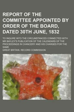 Cover of Report of the Committee Appointed by Order of the Board, Dated 30th June, 1832; To Inquire Into the Circumstances Connected with MR Bayley's Publication of the Calendars of the Proceedings in Chancery and His Charges for the Same