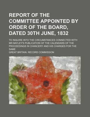 Book cover for Report of the Committee Appointed by Order of the Board, Dated 30th June, 1832; To Inquire Into the Circumstances Connected with MR Bayley's Publication of the Calendars of the Proceedings in Chancery and His Charges for the Same