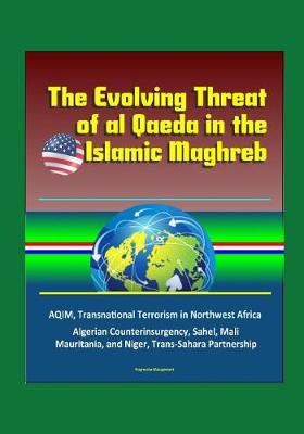 Book cover for The Evolving Threat of al Qaeda in the Islamic Maghreb - AQIM, Transnational Terrorism in Northwest Africa, Algerian Counterinsurgency, Sahel, Mali, Mauritania, and Niger, Trans-Sahara Partnership