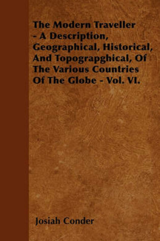 Cover of The Modern Traveller - A Description, Geographical, Historical, And Topograpghical, Of The Various Countries Of The Globe - Vol. VI.