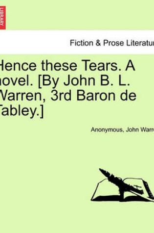 Cover of Hence These Tears. a Novel. [By John B. L. Warren, 3rd Baron de Tabley.]