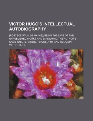 Book cover for Victor Hugo's Intellectual Autobiography; (Postscriptum de Ma Vie) Being the Last of the Unpublished Works and Embodying the Author's Ideas on Literature, Philosophy and Religion