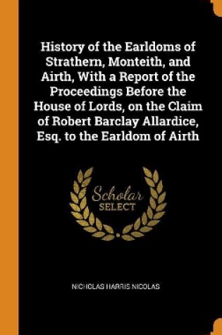 Cover of History of the Earldoms of Strathern, Monteith, and Airth, with a Report of the Proceedings Before the House of Lords, on the Claim of Robert Barclay Allardice, Esq. to the Earldom of Airth