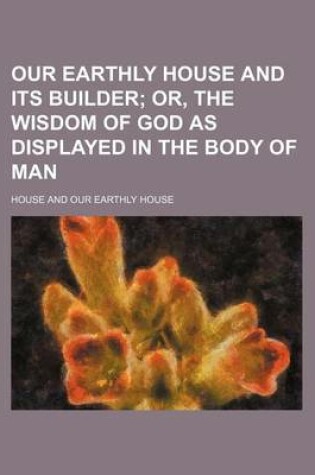 Cover of Our Earthly House and Its Builder; Or, the Wisdom of God as Displayed in the Body of Man