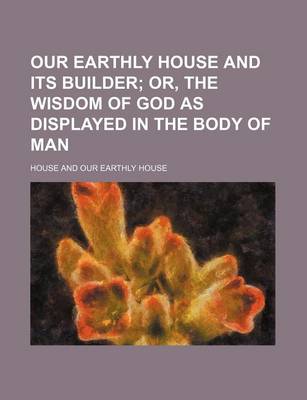 Book cover for Our Earthly House and Its Builder; Or, the Wisdom of God as Displayed in the Body of Man