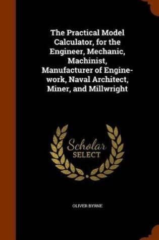 Cover of The Practical Model Calculator, for the Engineer, Mechanic, Machinist, Manufacturer of Engine-Work, Naval Architect, Miner, and Millwright