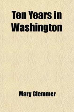 Cover of Ten Years in Washington; Life and Scenes in the National Capital as a Woman Sees Them