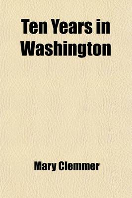 Book cover for Ten Years in Washington; Life and Scenes in the National Capital as a Woman Sees Them