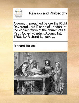 Book cover for A Sermon, Preached Before the Right Reverend Lord Bishop of London, at the Consecration of the Church of St. Paul, Covent-Garden, August 1st, 1798. by Richard Bullock, ...