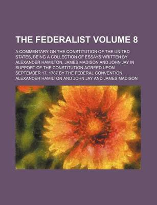 Book cover for The Federalist; A Commentary on the Constitution of the United States, Being a Collection of Essays Written by Alexander Hamilton, James Madison and John Jay in Support of the Constitution Agreed Upon September 17, 1787 by the Volume 8