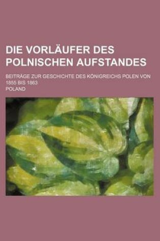 Cover of Die Vorlaufer Des Polnischen Aufstandes; Beitrage Zur Geschichte Des Konigreichs Polen Von 1855 Bis 1863