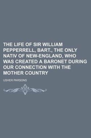 Cover of The Life of Sir William Pepperrell, Bart., the Only Nativ of New-England, Who Was Created a Baronet During Our Connection with the Mother Country