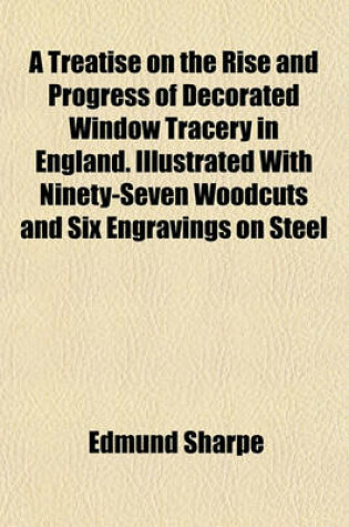 Cover of A Treatise on the Rise and Progress of Decorated Window Tracery in England. Illustrated with Ninety-Seven Woodcuts and Six Engravings on Steel