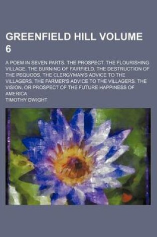 Cover of Greenfield Hill Volume 6; A Poem in Seven Parts. the Prospect. the Flourishing Village. the Burning of Fairfield. the Destruction of the Pequods. the