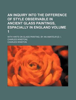 Book cover for An Inquiry Into the Difference of Style Observable in Ancient Glass Paintings, Espacially in England Volume 1; With Hints on Glass Painting. by an Amateur [D. I. Charles Winston]