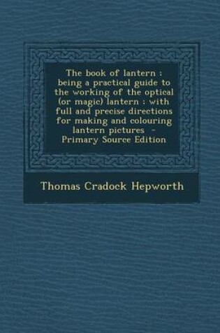 Cover of The Book of Lantern; Being a Practical Guide to the Working of the Optical (or Magic) Lantern; With Full and Precise Directions for Making and Colouring Lantern Pictures - Primary Source Edition