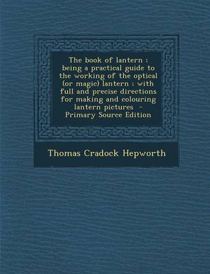 Book cover for The Book of Lantern; Being a Practical Guide to the Working of the Optical (or Magic) Lantern; With Full and Precise Directions for Making and Colouring Lantern Pictures - Primary Source Edition