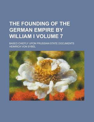 Book cover for The Founding of the German Empire by William I; Based Chiefly Upon Prussian State Documents Volume 7