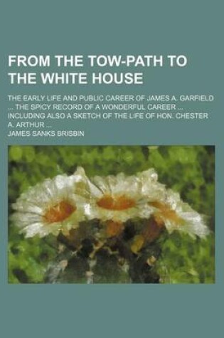 Cover of From the Tow-Path to the White House; The Early Life and Public Career of James A. Garfield the Spicy Record of a Wonderful Career Including Also a Sketch of the Life of Hon. Chester A. Arthur