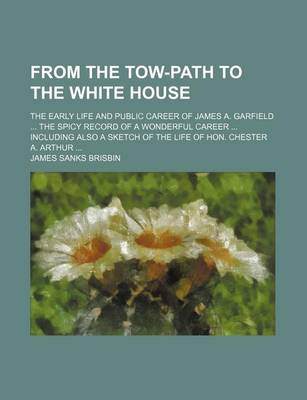 Book cover for From the Tow-Path to the White House; The Early Life and Public Career of James A. Garfield the Spicy Record of a Wonderful Career Including Also a Sketch of the Life of Hon. Chester A. Arthur