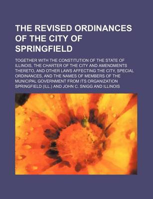 Book cover for The Revised Ordinances of the City of Springfield; Together with the Constitution of the State of Illinois, the Charter of the City and Amendments Thereto, and Other Laws Affecting the City, Special Ordinances, and the Names of Members of the Municipal Governm