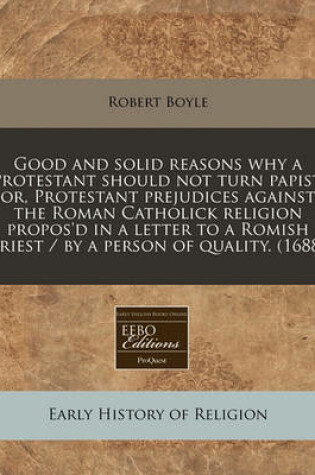 Cover of Good and Solid Reasons Why a Protestant Should Not Turn Papist, Or, Protestant Prejudices Against the Roman Catholick Religion Propos'd in a Letter to a Romish Priest / By a Person of Quality. (1688)