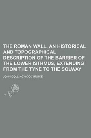 Cover of The Roman Wall, an Historical and Topographical Description of the Barrier of the Lower Isthmus, Extending from the Tyne to the Solway
