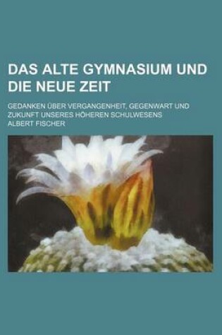 Cover of Das Alte Gymnasium Und Die Neue Zeit; Gedanken Uber Vergangenheit, Gegenwart Und Zukunft Unseres Hoheren Schulwesens