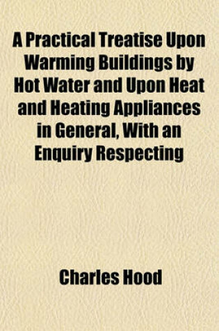 Cover of A Practical Treatise Upon Warming Buildings by Hot Water and Upon Heat and Heating Appliances in General, with an Enquiry Respecting