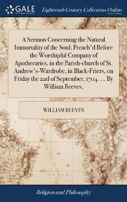 Book cover for A Sermon Concerning the Natural Immortality of the Soul; Preach'd Before the Worshipful Company of Apothecaries, in the Parish-Church of St. Andrew's-Wardrobe, in Black-Friers, on Friday the 22d of September, 1704. ... by William Reeves,