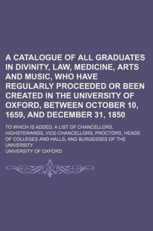 Cover of A Catalogue of All Graduates in Divinity, Law, Medicine, Arts and Music, Who Have Regularly Proceeded or Been Created in the University of Oxford, Between October 10, 1659, and December 31, 1850; To Which Is Added, a List of Chancellors, Highstewards, Vice-C