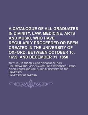 Book cover for A Catalogue of All Graduates in Divinity, Law, Medicine, Arts and Music, Who Have Regularly Proceeded or Been Created in the University of Oxford, Between October 10, 1659, and December 31, 1850; To Which Is Added, a List of Chancellors, Highstewards, Vice-C