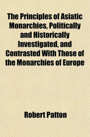 Cover of The Principles of Asiatic Monarchies, Politically and Historically Investigated, and Contrasted with Those of the Monarchies of Europe; Shewing the Dangerous Tendency of Confounding Them in the Administration of the Affairs of India with an Attempt to Trace Th
