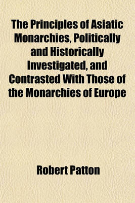 Book cover for The Principles of Asiatic Monarchies, Politically and Historically Investigated, and Contrasted with Those of the Monarchies of Europe; Shewing the Dangerous Tendency of Confounding Them in the Administration of the Affairs of India with an Attempt to Trace Th