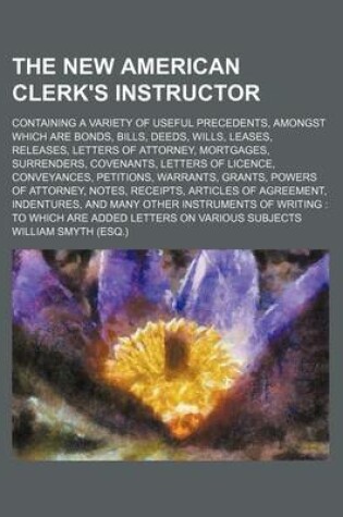 Cover of The New American Clerk's Instructor; Containing a Variety of Useful Precedents, Amongst Which Are Bonds, Bills, Deeds, Wills, Leases, Releases, Letters of Attorney, Mortgages, Surrenders, Covenants, Letters of Licence, Conveyances, Petitions, Warrants, Gr